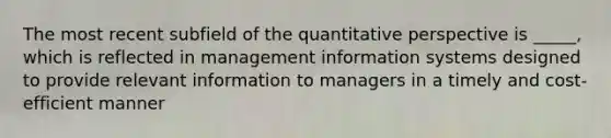 The most recent subfield of the quantitative perspective is _____, which is reflected in management information systems designed to provide relevant information to managers in a timely and cost-efficient manner