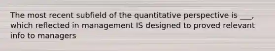 The most recent subfield of the quantitative perspective is ___, which reflected in management IS designed to proved relevant info to managers