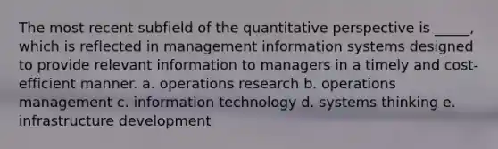 The most recent subfield of the quantitative perspective is _____, which is reflected in management information systems designed to provide relevant information to managers in a timely and cost-efficient manner. a. operations research b. operations management c. information technology d. systems thinking e. infrastructure development