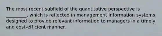 The most recent subfield of the quantitative perspective is _________, which is reflected in management information systems designed to provide relevant information to managers in a timely and cost-efficient manner.