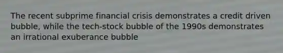 The recent subprime financial crisis demonstrates a credit driven bubble, while the​ tech-stock bubble of the 1990s demonstrates an irrational exuberance bubble