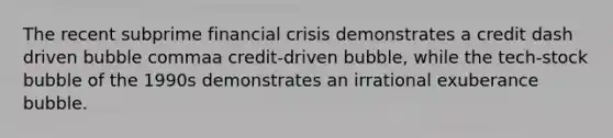 The recent subprime financial crisis demonstrates a credit dash driven bubble commaa credit-driven bubble, while the tech-stock bubble of the 1990s demonstrates an irrational exuberance bubble.