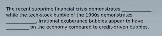 The recent subprime financial crisis demonstrates _____________, while the​ tech-stock bubble of the 1990s demonstrates _____________. Irrational exuberance bubbles appear to have __________ on the economy compared to​ credit-driven bubbles.