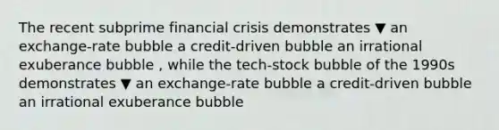 The recent subprime financial crisis demonstrates ▼ an exchange-rate bubble a credit-driven bubble an irrational exuberance bubble ​, while the​ tech-stock bubble of the 1990s demonstrates ▼ an exchange-rate bubble a credit-driven bubble an irrational exuberance bubble