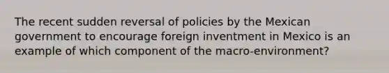 The recent sudden reversal of policies by the Mexican government to encourage foreign inventment in Mexico is an example of which component of the macro-environment?