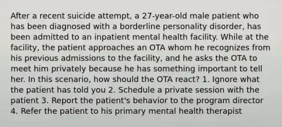 After a recent suicide attempt, a 27-year-old male patient who has been diagnosed with a borderline personality disorder, has been admitted to an inpatient mental health facility. While at the facility, the patient approaches an OTA whom he recognizes from his previous admissions to the facility, and he asks the OTA to meet him privately because he has something important to tell her. In this scenario, how should the OTA react? 1. Ignore what the patient has told you 2. Schedule a private session with the patient 3. Report the patient's behavior to the program director 4. Refer the patient to his primary mental health therapist