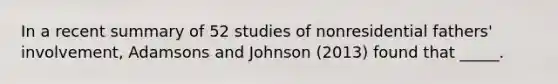 In a recent summary of 52 studies of nonresidential fathers' involvement, Adamsons and Johnson (2013) found that _____.