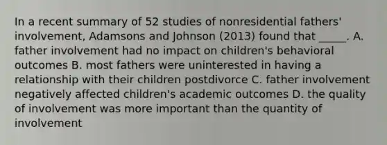 In a recent summary of 52 studies of nonresidential fathers' involvement, Adamsons and Johnson (2013) found that _____. A. father involvement had no impact on children's behavioral outcomes B. most fathers were uninterested in having a relationship with their children postdivorce C. father involvement negatively affected children's academic outcomes D. the quality of involvement was more important than the quantity of involvement