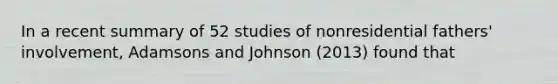 In a recent summary of 52 studies of nonresidential fathers' involvement, Adamsons and Johnson (2013) found that