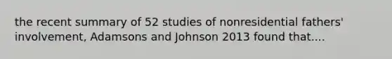 the recent summary of 52 studies of nonresidential fathers' involvement, Adamsons and Johnson 2013 found that....