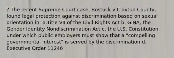 ? The recent Supreme Court case, Bostock v Clayton County, found legal protection against discrimination based on sexual orientation in: a.Title VII of the Civil Rights Act b. GINA, the Gender Identity Nondiscrimination Act c. the U.S. Constitution, under which public employers must show that a "compelling governmental interest" is served by the discrimination d. Executive Order 11246