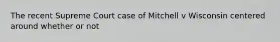 The recent Supreme Court case of Mitchell v Wisconsin centered around whether or not