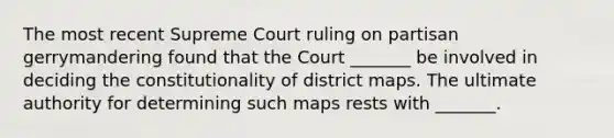 The most recent Supreme Court ruling on partisan gerrymandering found that the Court _______ be involved in deciding the constitutionality of district maps. The ultimate authority for determining such maps rests with _______.