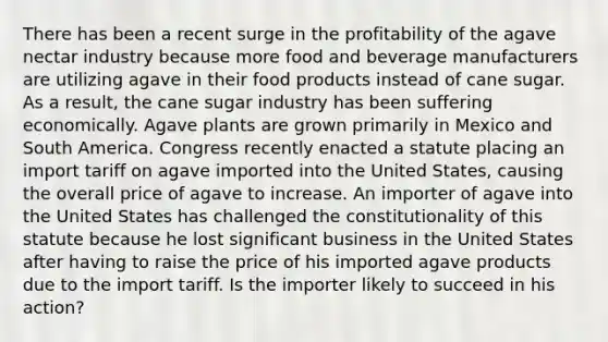 There has been a recent surge in the profitability of the agave nectar industry because more food and beverage manufacturers are utilizing agave in their food products instead of cane sugar. As a result, the cane sugar industry has been suffering economically. Agave plants are grown primarily in Mexico and South America. Congress recently enacted a statute placing an import tariff on agave imported into the United States, causing the overall price of agave to increase. An importer of agave into the United States has challenged the constitutionality of this statute because he lost significant business in the United States after having to raise the price of his imported agave products due to the import tariff. Is the importer likely to succeed in his action?