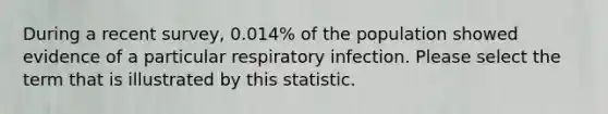 During a recent survey, 0.014% of the population showed evidence of a particular respiratory infection. Please select the term that is illustrated by this statistic.