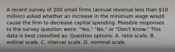 A recent survey of 200 small firms (annual revenue less than 10 million) asked whether an increase in the minimum wage would cause the firm to decrease capital spending. Possible responses to the survey question were: "Yes," "No," or "Don't Know." This data is best classified as: Question options: A. ratio scale. B. ordinal scale. C. interval scale. D. nominal scale.