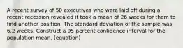 A recent survey of 50 executives who were laid off during a recent recession revealed it took a mean of 26 weeks for them to find another position. The standard deviation of the sample was 6.2 weeks. Construct a 95 percent confidence interval for the population mean. (equation)