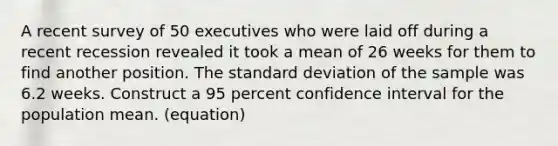 A recent survey of 50 executives who were laid off during a recent recession revealed it took a mean of 26 weeks for them to find another position. The <a href='https://www.questionai.com/knowledge/kqGUr1Cldy-standard-deviation' class='anchor-knowledge'>standard deviation</a> of the sample was 6.2 weeks. Construct a 95 percent confidence interval for the population mean. (equation)