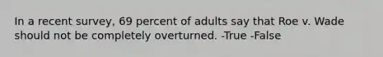 In a recent survey, 69 percent of adults say that Roe v. Wade should not be completely overturned. -True -False