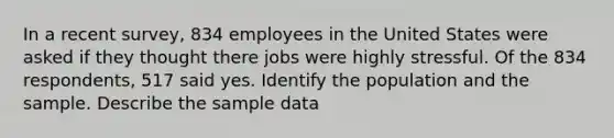 In a recent survey, 834 employees in the United States were asked if they thought there jobs were highly stressful. Of the 834 respondents, 517 said yes. Identify the population and the sample. Describe the sample data