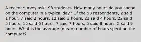 A recent survey asks 93 students, How many hours do you spend on the computer in a typical day? Of the 93 respondents, 2 said 1 hour, 7 said 2 hours, 12 said 3 hours, 21 said 4 hours, 22 said 5 hours, 15 said 6 hours, 7 said 7 hours, 5 said 8 hours, 2 said 9 hours. What is the average (mean) number of hours spent on the computer?