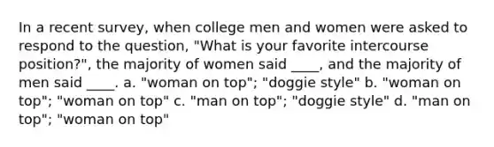 In a recent survey, when college men and women were asked to respond to the question, "What is your favorite intercourse position?", the majority of women said ____, and the majority of men said ____. a. "woman on top"; "doggie style" b. "woman on top"; "woman on top" c. "man on top"; "doggie style" d. "man on top"; "woman on top"