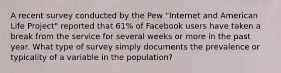 A recent survey conducted by the Pew "Internet and American Life Project" reported that 61% of Facebook users have taken a break from the service for several weeks or more in the past year. What type of survey simply documents the prevalence or typicality of a variable in the population?