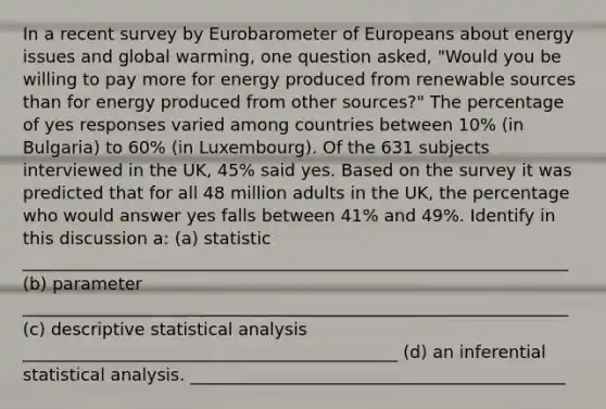 In a recent survey by Eurobarometer of Europeans about energy issues and global warming, one question asked, "Would you be willing to pay more for energy produced from renewable sources than for energy produced from other sources?" The percentage of yes responses varied among countries between 10% (in Bulgaria) to 60% (in Luxembourg). Of the 631 subjects interviewed in the UK, 45% said yes. Based on the survey it was predicted that for all 48 million adults in the UK, the percentage who would answer yes falls between 41% and 49%. Identify in this discussion a: (a) statistic ________________________________________________________________ (b) parameter ________________________________________________________________ (c) descriptive statistical analysis ____________________________________________ (d) an inferential statistical analysis. ____________________________________________