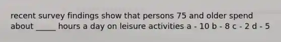 recent survey findings show that persons 75 and older spend about _____ hours a day on leisure activities a - 10 b - 8 c - 2 d - 5