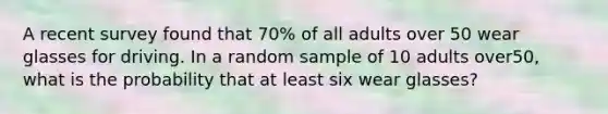 A recent survey found that​ 70% of all adults over 50 wear glasses for driving. In a random sample of 10 adults over​50, what is the probability that at least six wear​ glasses?