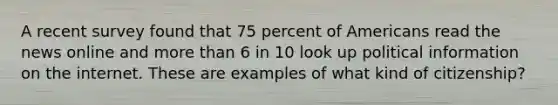 A recent survey found that 75 percent of Americans read the news online and more than 6 in 10 look up political information on the internet. These are examples of what kind of citizenship?