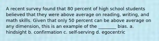 A recent survey found that 80 percent of high school students believed that they were above average on reading, writing, and math skills. Given that only 50 percent can be above average on any dimension, this is an example of the ________ bias. a. hindsight b. confirmation c. self-serving d. egocentric