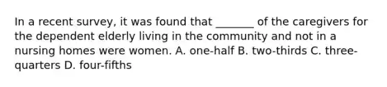 In a recent survey, it was found that _______ of the caregivers for the dependent elderly living in the community and not in a nursing homes were women. A. one-half B. two-thirds C. three-quarters D. four-fifths