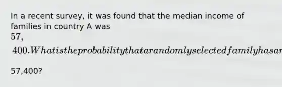 In a recent​ survey, it was found that the median income of families in country A was ​57,400. What is the probability that a randomly selected family has an income less than ​57,400​?