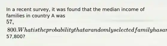 In a recent​ survey, it was found that the median income of families in country A was ​57,800. What is the probability that a randomly selected family has an income <a href='https://www.questionai.com/knowledge/k7BtlYpAMX-less-than' class='anchor-knowledge'>less than</a>57,800​?