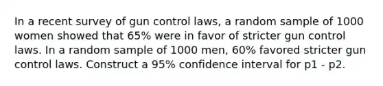 In a recent survey of gun control laws, a random sample of 1000 women showed that 65% were in favor of stricter gun control laws. In a random sample of 1000 men, 60% favored stricter gun control laws. Construct a 95% confidence interval for p1 - p2.