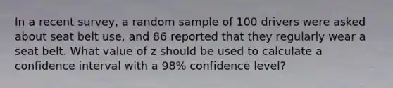 In a recent survey, a random sample of 100 drivers were asked about seat belt use, and 86 reported that they regularly wear a seat belt. What value of z should be used to calculate a confidence interval with a 98% confidence level?