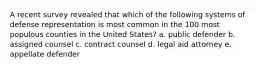 A recent survey revealed that which of the following systems of defense representation is most common in the 100 most populous counties in the United States? a. public defender b. assigned counsel c. contract counsel d. legal aid attorney e. appellate defender