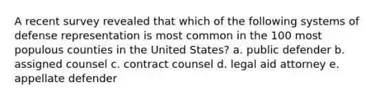 A recent survey revealed that which of the following systems of defense representation is most common in the 100 most populous counties in the United States? a. public defender b. assigned counsel c. contract counsel d. legal aid attorney e. appellate defender