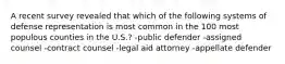 A recent survey revealed that which of the following systems of defense representation is most common in the 100 most populous counties in the U.S.? -public defender -assigned counsel -contract counsel -legal aid attorney -appellate defender