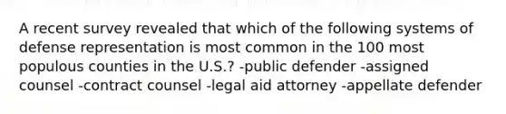 A recent survey revealed that which of the following systems of defense representation is most common in the 100 most populous counties in the U.S.? -public defender -assigned counsel -contract counsel -legal aid attorney -appellate defender