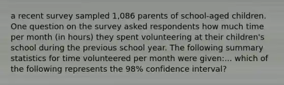 a recent survey sampled 1,086 parents of school-aged children. One question on the survey asked respondents how much time per month (in hours) they spent volunteering at their children's school during the previous school year. The following summary statistics for time volunteered per month were given:... which of the following represents the 98% confidence interval?