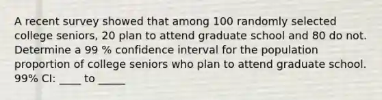 A recent survey showed that among 100 randomly selected college seniors, 20 plan to attend graduate school and 80 do not. Determine a 99 % confidence interval for the population proportion of college seniors who plan to attend graduate school. 99% CI: ____ to _____