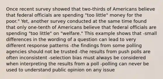 Once recent survey showed that two-thirds of Americans believe that federal officials are spending "too little" money for the poor." Yet, another survey conducted at the same time found that only one-tenth of Americans believe that federal officials are spending "too little" on "welfare." This example shows that -small differences in the wording of a question can lead to very different response patterns -the findings from some polling agencies should not be trusted -the results from push polls are often inconsistent -selection bias must always be considered when interpreting the results from a poll -polling can never be used to understand public opinion on any issue