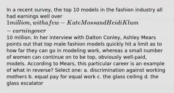 In a recent survey, the top 10 models in the fashion industry all had earnings well over 1 million, with a few - Kate Moss and Heidi Klum - earning over10 million. In her interview with Dalton Conley, Ashley Mears points out that top male fashion models quickly hit a limit as to how far they can go in modeling work, whereas a small number of women can continue on to be top, obviously well-paid, models. According to Mears, this particular career is an example of what in reverse? Select one: a. discrimination against working mothers b. equal pay for equal work c. the glass ceiling d. the glass escalator