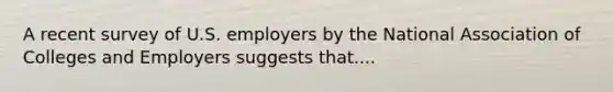 A recent survey of U.S. employers by the National Association of Colleges and Employers suggests that....