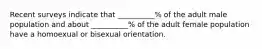 Recent surveys indicate that __________% of the adult male population and about __________% of the adult female population have a homoexual or bisexual orientation.