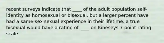 recent surveys indicate that ____ of the adult population self-identity as homosexual or bisexual, but a larger percent have had a same-sex sexual experience in their lifetime. a true bisexual would have a rating of ____ on Kineseys 7 point rating scale