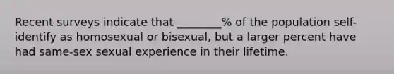 Recent surveys indicate that ________% of the population self-identify as homosexual or bisexual, but a larger percent have had same-sex sexual experience in their lifetime.