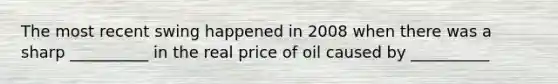 The most recent swing happened in 2008 when there was a sharp __________ in the real price of oil caused by __________